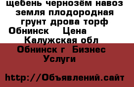 щебень,чернозём,навоз,земля плодородная,грунт,дрова,торф.Обнинск. › Цена ­ 1 000 - Калужская обл., Обнинск г. Бизнес » Услуги   